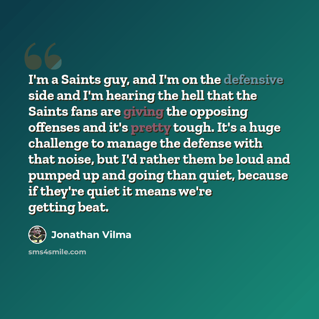 “I'm a Saints guy, and I'm on the defensive side and I'm hearing the hell that the Saints fans are giving the opposing offenses and it's pretty tough. It's a huge challenge to manage the defense with that noise, but I'd rather them be loud and pumped up and going than quiet, because if they're…” quote by Jonathan Vilma