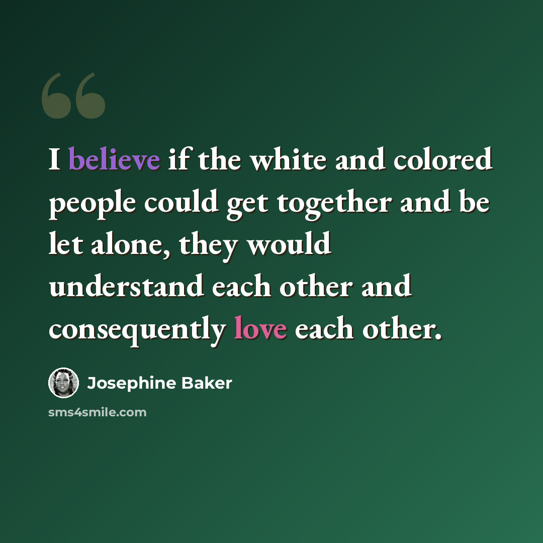 “I believe if the white and colored people could get together and be let alone, they would understand each other and consequently love each other.” quote by Josephine Baker