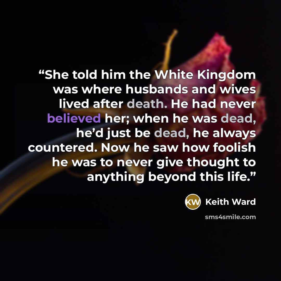 “She told him the White Kingdom was where husbands and wives lived after death. He had never believed her; when he was dead, he’d just be dead, he always countered. Now he saw how foolish he was to never give thought to anything beyond this life.” quote by Keith Ward