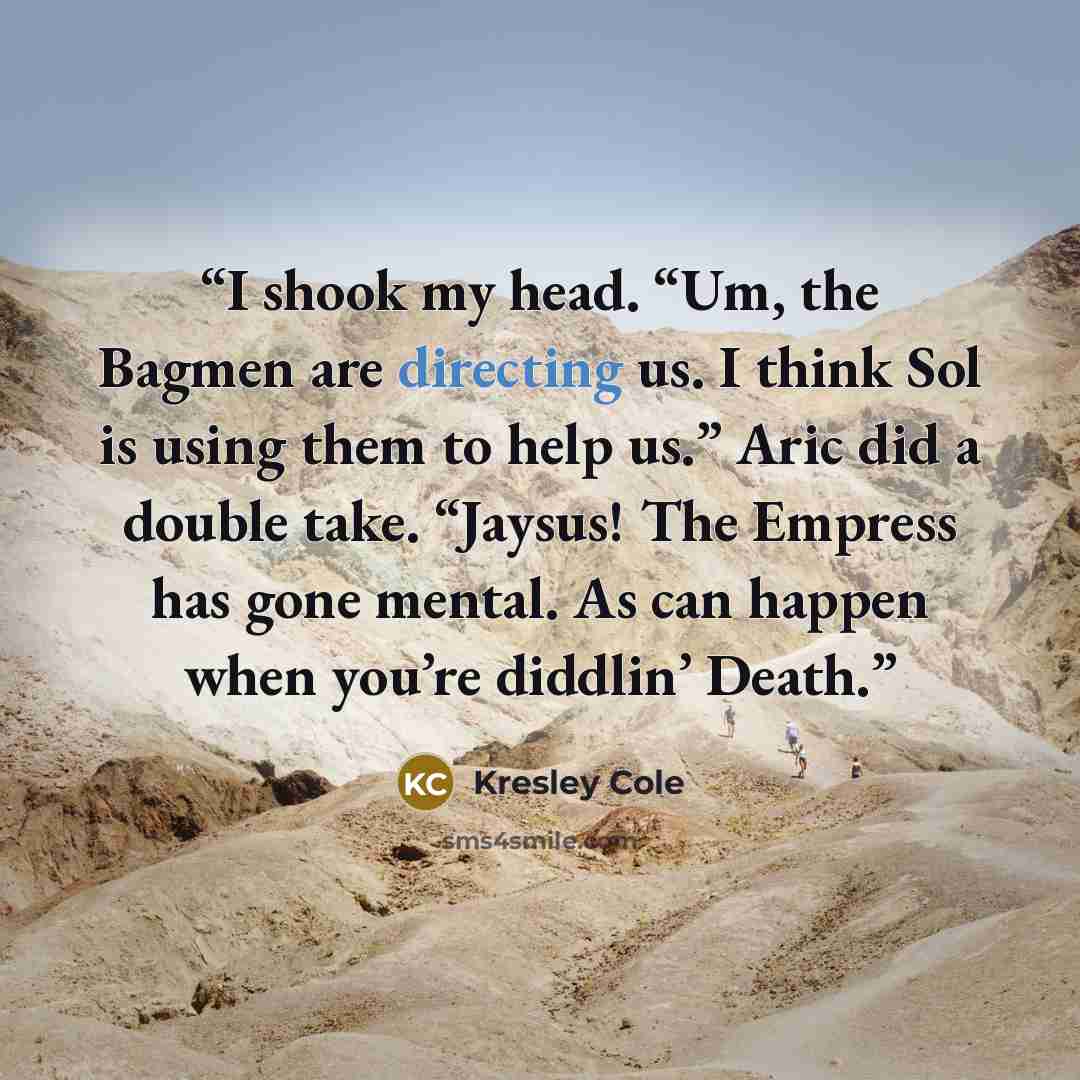 “I shook my head. “Um, the Bagmen are directing us. I think Sol is using them to help us.” Aric did a double take. “Jaysus! The Empress has gone mental. As can happen when you’re diddlin’ Death.” quote by Kresley Cole