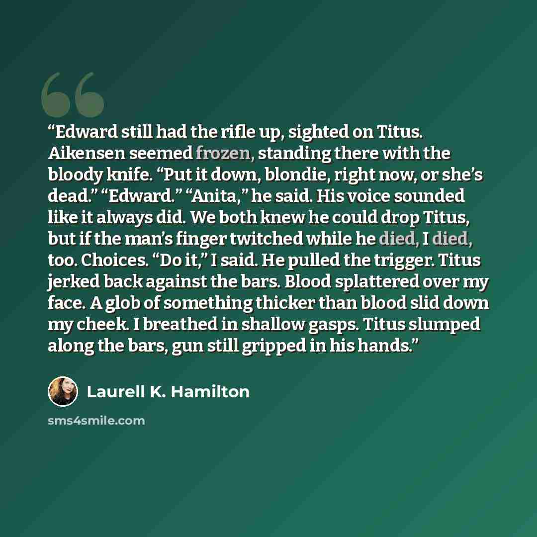 “Edward still had the rifle up, sighted on Titus. Aikensen seemed frozen, standing there with the bloody knife. “Put it down, blondie, right now, or she’s dead.” “Edward.” “Anita,” he said. His voice sounded like it always did. We both knew he could drop Titus, but if the man’s finger twitched…” quote by Laurell K. Hamilton