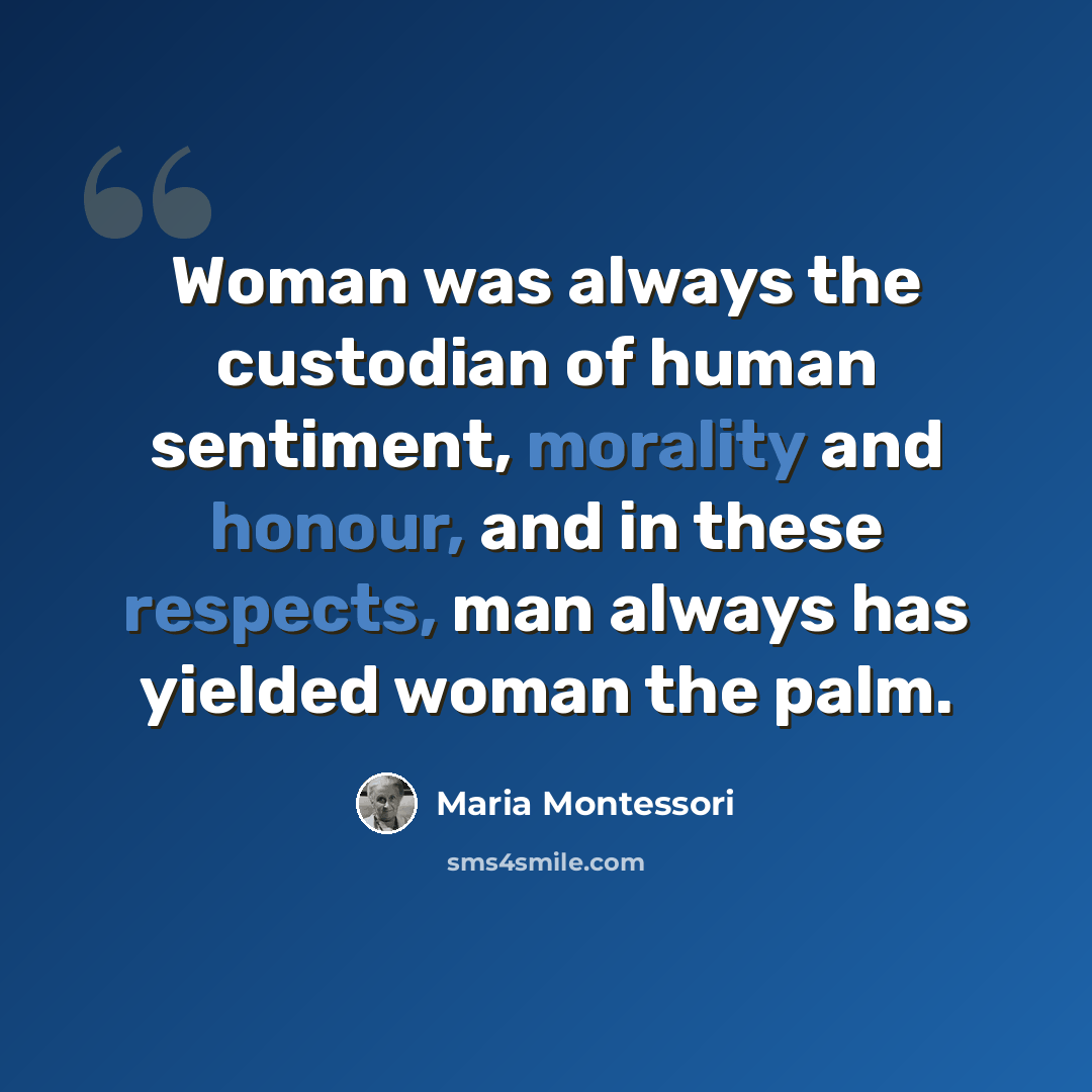 “Woman was always the custodian of human sentiment, morality and honour, and in these respects, man always has yielded woman the palm.” quote by Maria Montessori