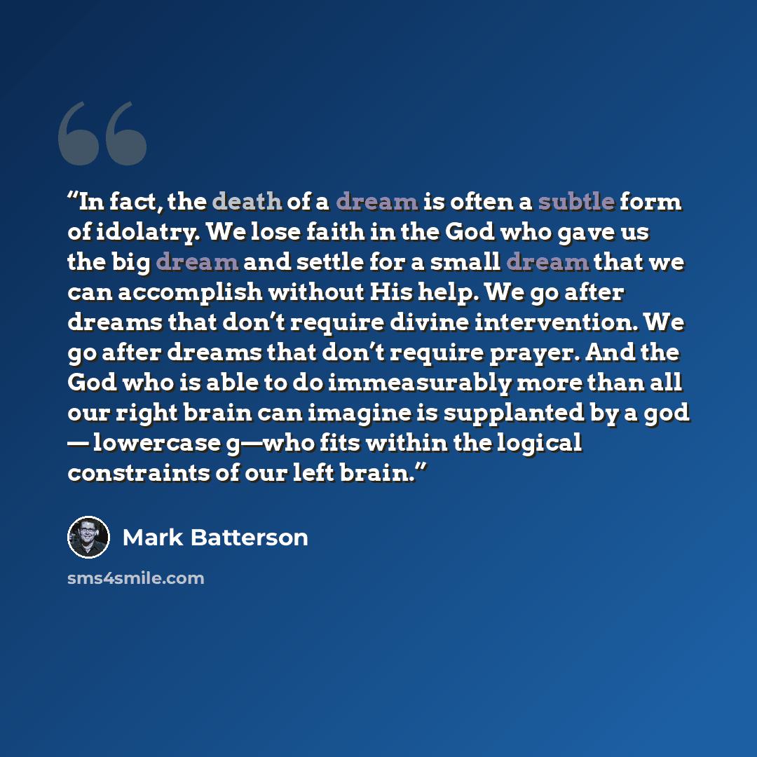 “In fact, the death of a dream is often a subtle form of idolatry. We lose faith in the God who gave us the big dream and settle for a small dream that we can accomplish without His help. We go after dreams that don’t require divine intervention. We go after dreams that don’t require prayer. And…” quote by Mark Batterson