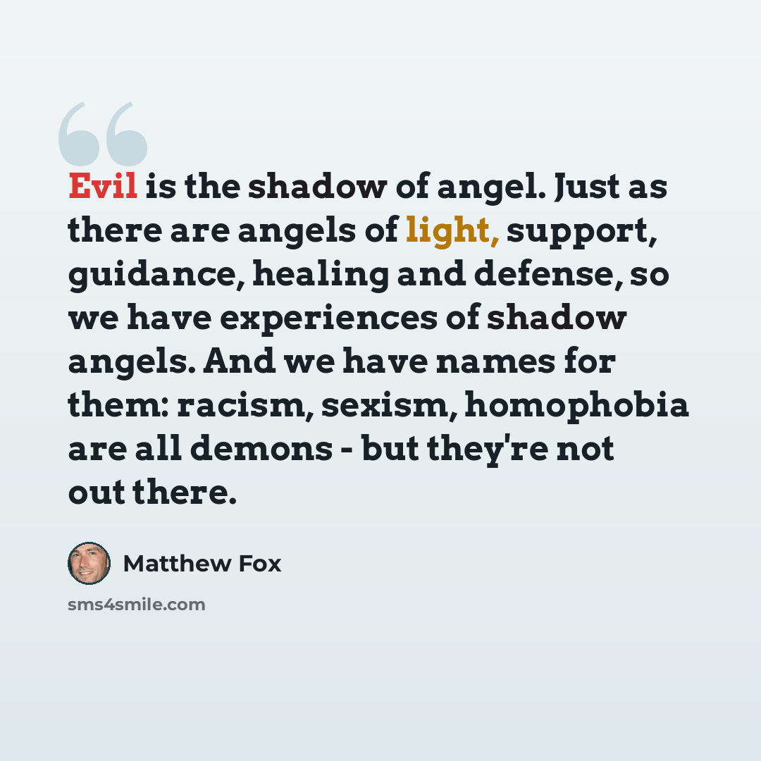 “Evil is the shadow of angel. Just as there are angels of light, support, guidance, healing and defense, so we have experiences of shadow angels. And we have names for them: racism, sexism, homophobia are all demons - but they're not out there.” quote by Matthew Fox