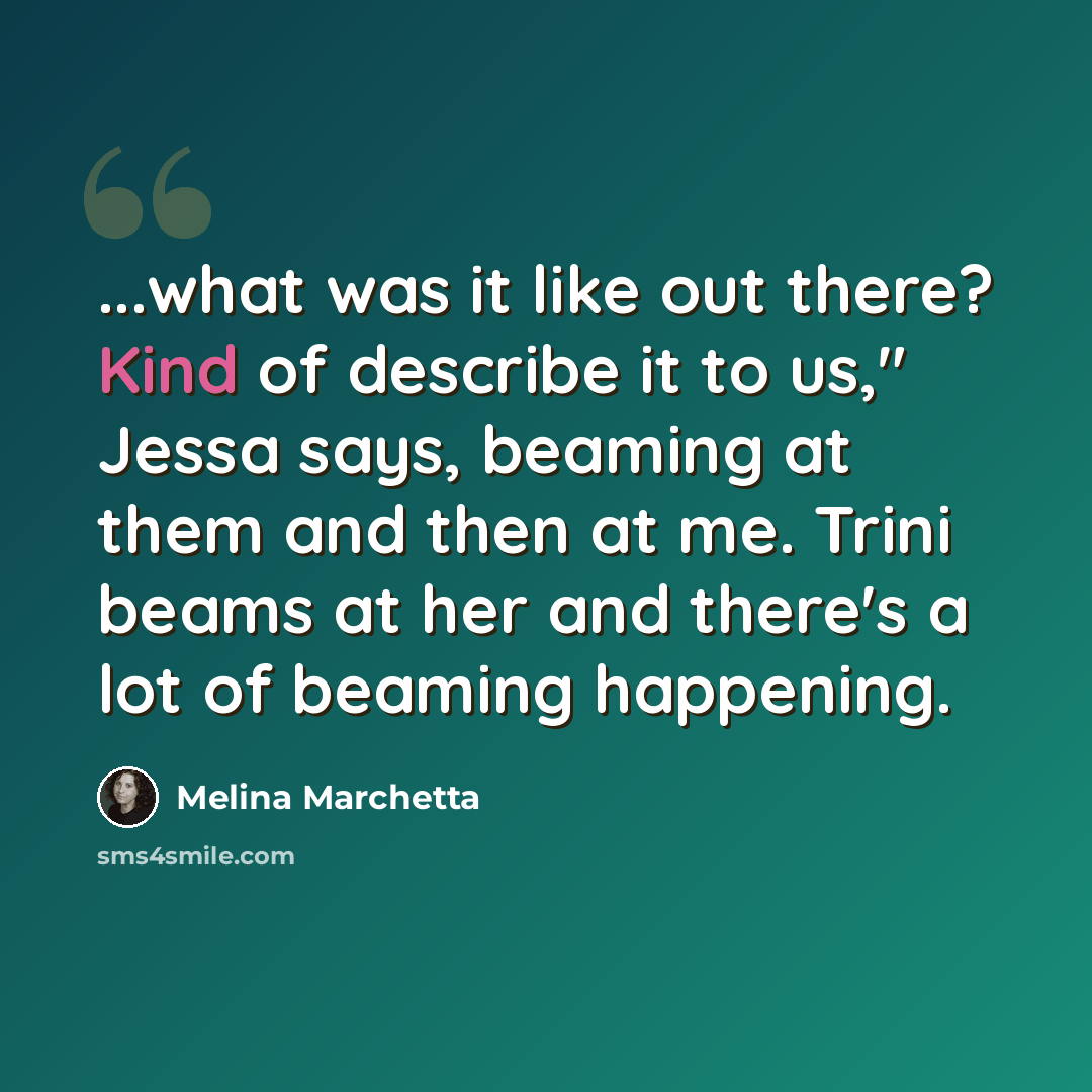 “...what was it like out there? Kind of describe it to us," Jessa says, beaming at them and then at me. Trini beams at her and there's a lot of beaming happening.” quote by Melina Marchetta