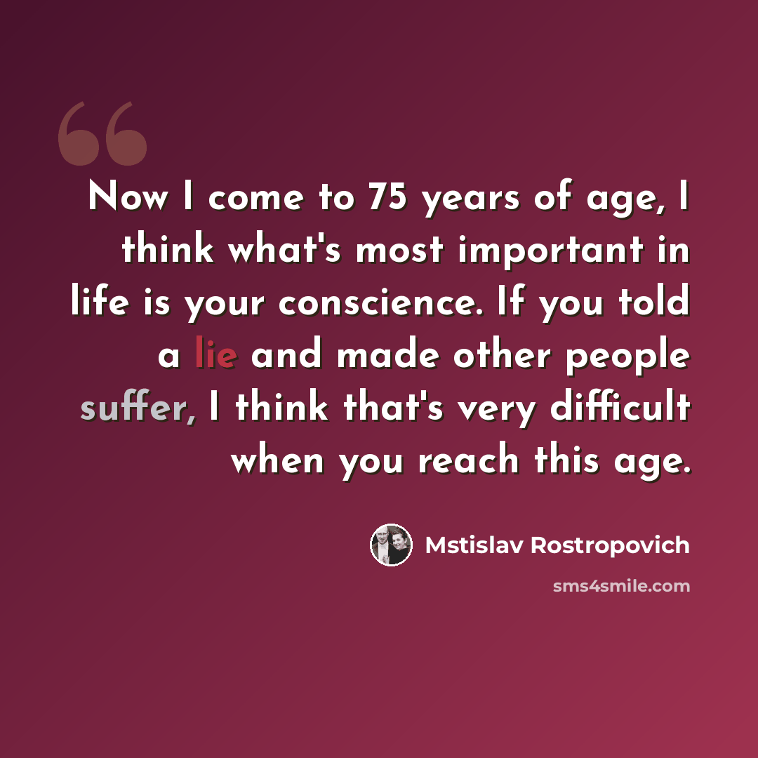 “Now I come to 75 years of age, I think what's most important in life is your conscience. If you told a lie and made other people suffer, I think that's very difficult when you reach this age.” quote by Mstislav Rostropovich