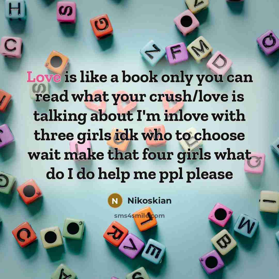 “Love is like a book only you can read what your crush/love is talking about I'm inlove with three girls idk who to choose wait make that four girls what do I do help me ppl please” quote by Nikoskian