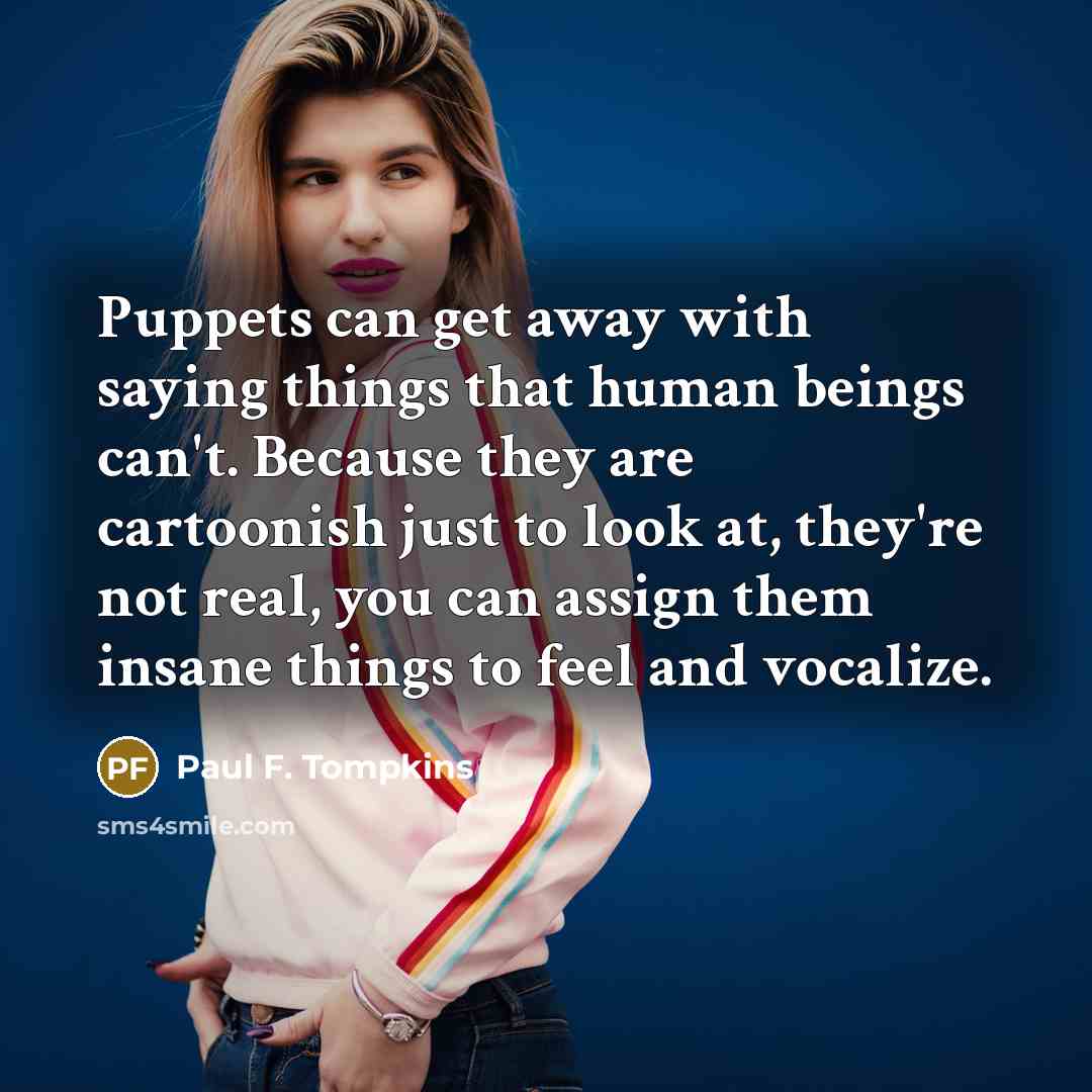 “Puppets can get away with saying things that human beings can't. Because they are cartoonish just to look at, they're not real, you can assign them insane things to feel and vocalize.” quote by Paul F. Tompkins