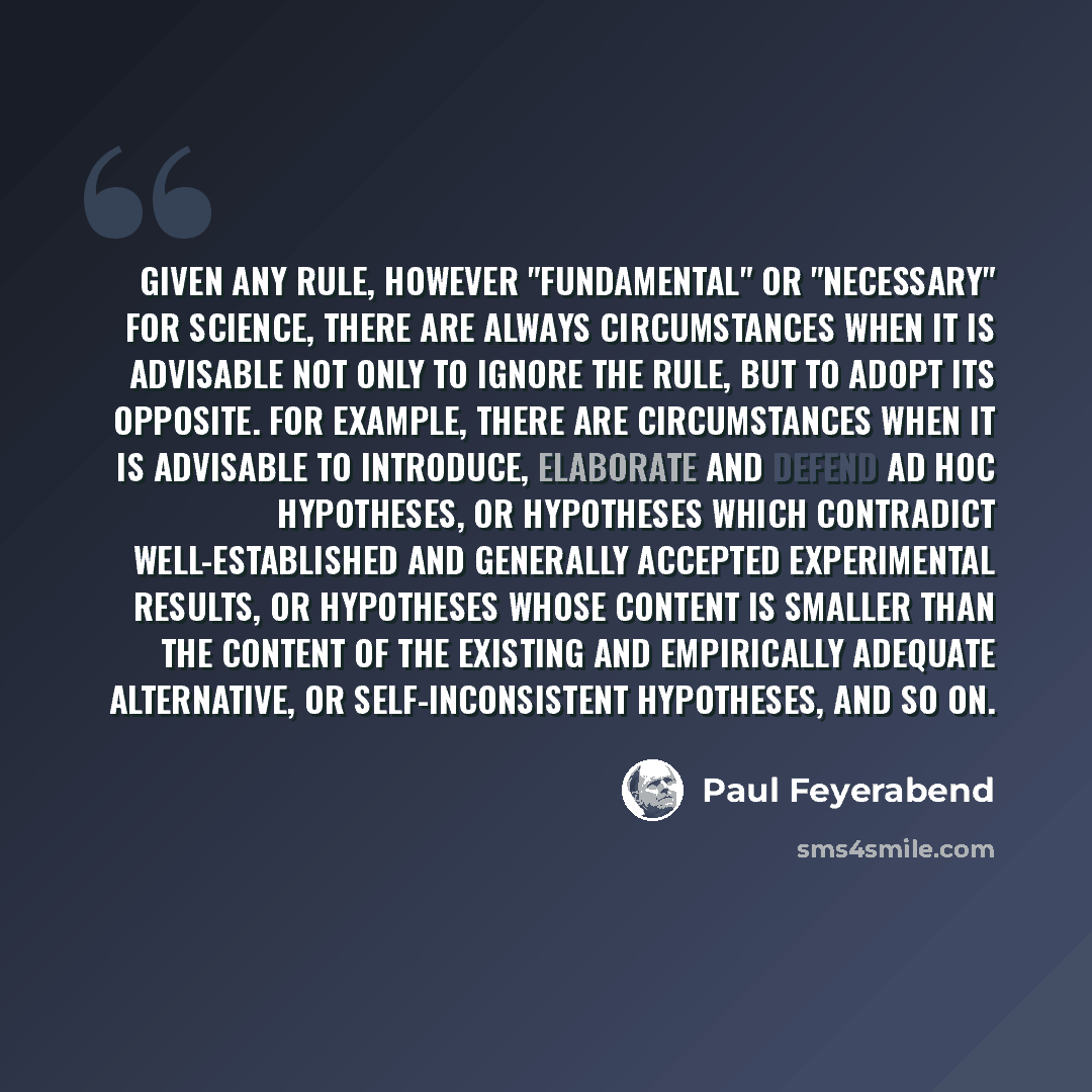 “Given any rule, however "fundamental" or "necessary" for science, there are always circumstances when it is advisable not only to ignore the rule, but to adopt its opposite. For example, there are circumstances when it is advisable to introduce, elaborate and defend ad hoc hypotheses, or…” quote by Paul Feyerabend