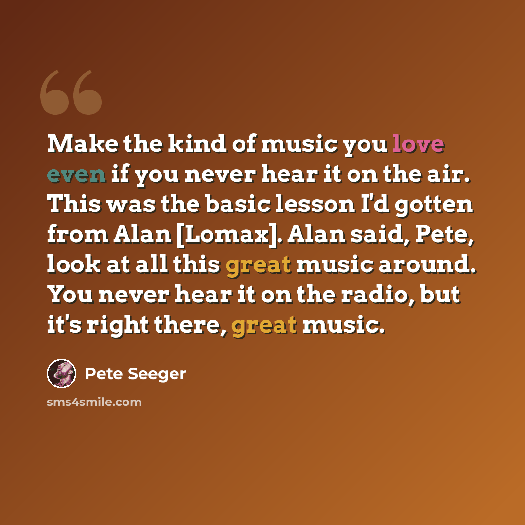 “Make the kind of music you love even if you never hear it on the air. This was the basic lesson I'd gotten from Alan [Lomax]. Alan said, Pete, look at all this great music around. You never hear it on the radio, but it's right there, great music.” quote by Pete Seeger