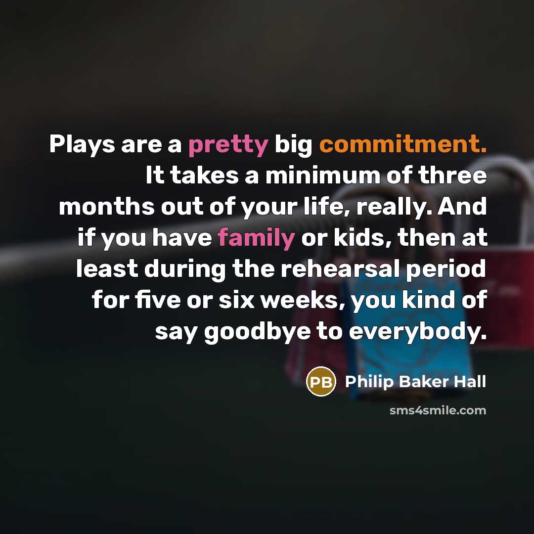 “Plays are a pretty big commitment. It takes a minimum of three months out of your life, really. And if you have family or kids, then at least during the rehearsal period for five or six weeks, you kind of say goodbye to everybody.” quote by Philip Baker Hall