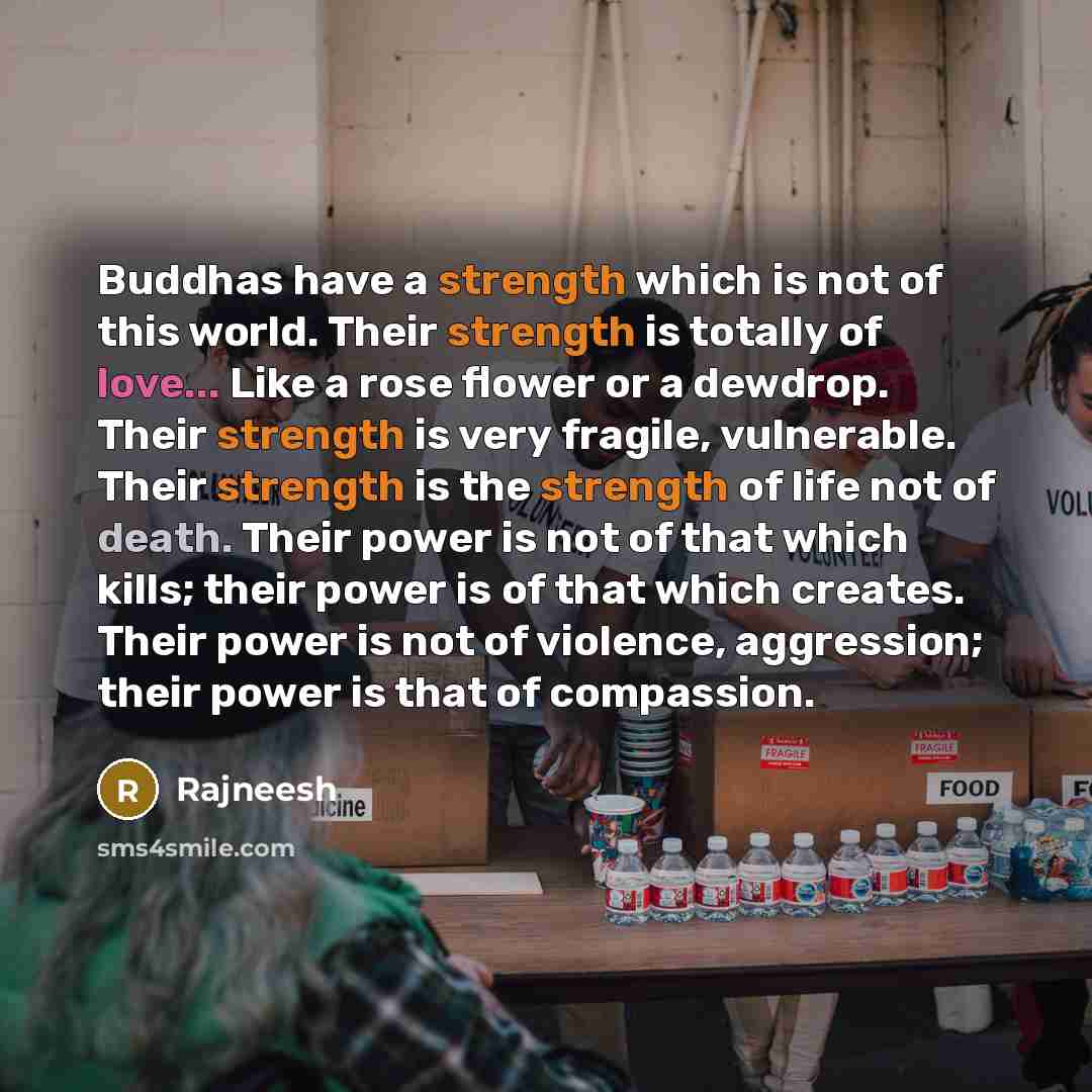 “Buddhas have a strength which is not of this world. Their strength is totally of love... Like a rose flower or a dewdrop. Their strength is very fragile, vulnerable. Their strength is the strength of life not of death. Their power is not of that which kills; their power is of that which creates…” quote by Rajneesh