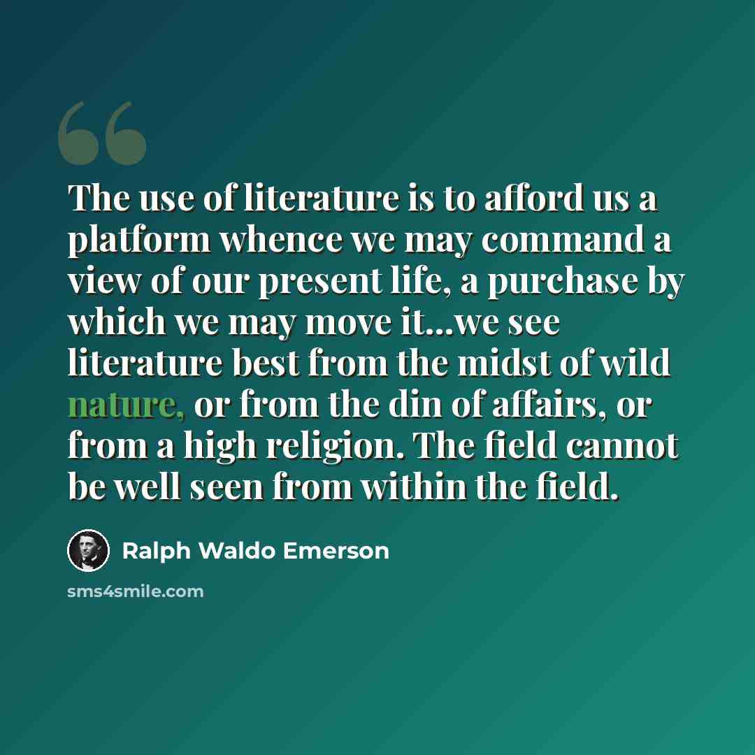 “The use of literature is to afford us a platform whence we may command a view of our present life, a purchase by which we may move it…we see literature best from the midst of wild nature, or from the din of affairs, or from a high religion. The field cannot be well seen from within the field.” quote by Ralph Waldo Emerson