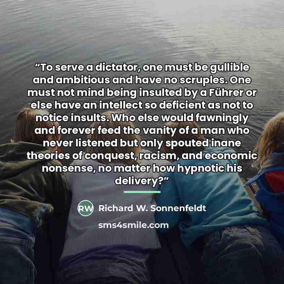 “To serve a dictator, one must be gullible and ambitious and have no scruples. One must not mind being insulted by a Führer or else have an intellect so deficient as not to notice insults. Who else would fawningly and forever feed the vanity of a man who never listened but only spouted inane…” quote by Richard W. Sonnenfeldt
