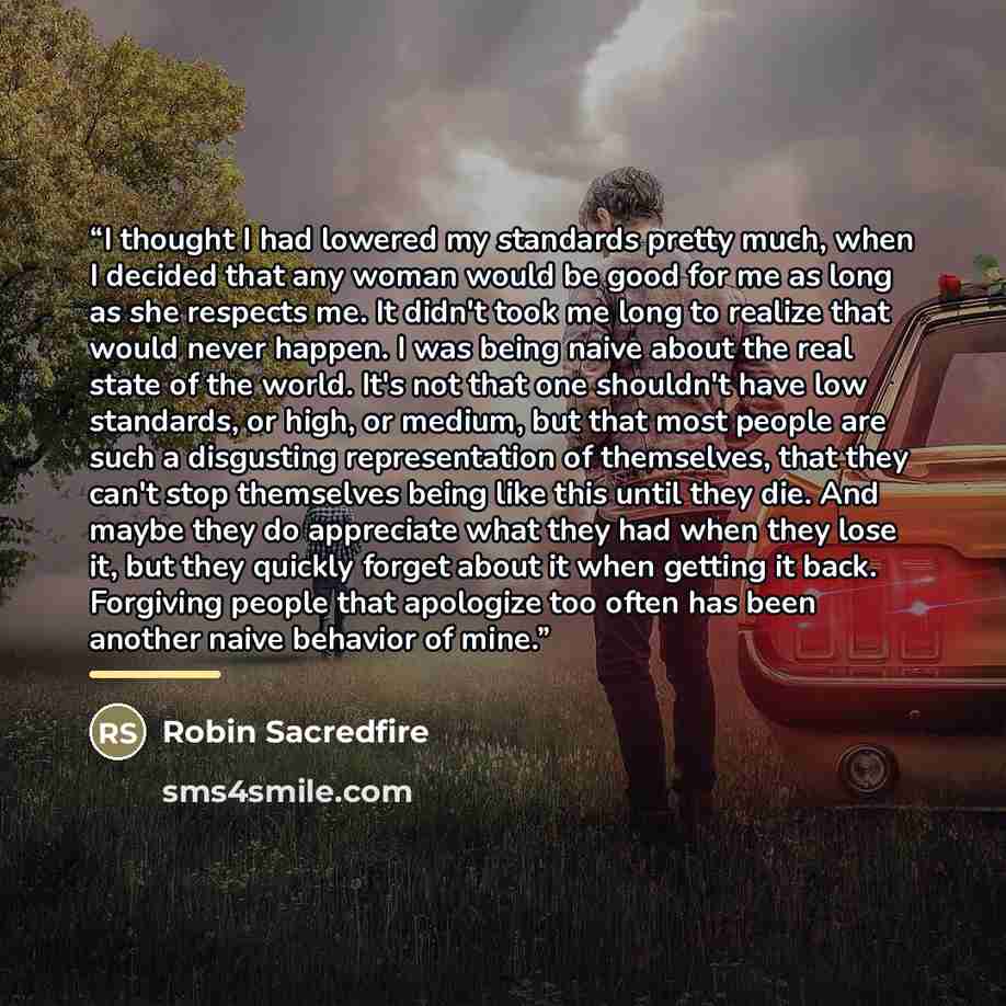 “I thought I had lowered my standards pretty much, when I decided that any woman would be good for me as long as she respects me. It didn't took me long to realize that would never happen. I was being naive about the real state of the world. It's not that one shouldn't have low standards, or high…” quote by Robin Sacredfire