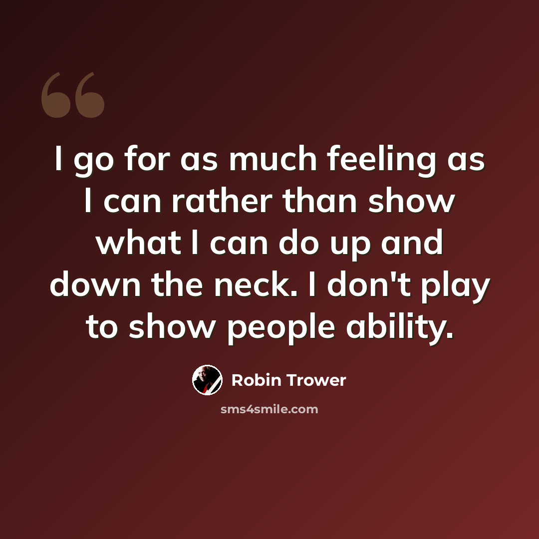 “I go for as much feeling as I can rather than show what I can do up and down the neck. I don't play to show people ability.” quote by Robin Trower