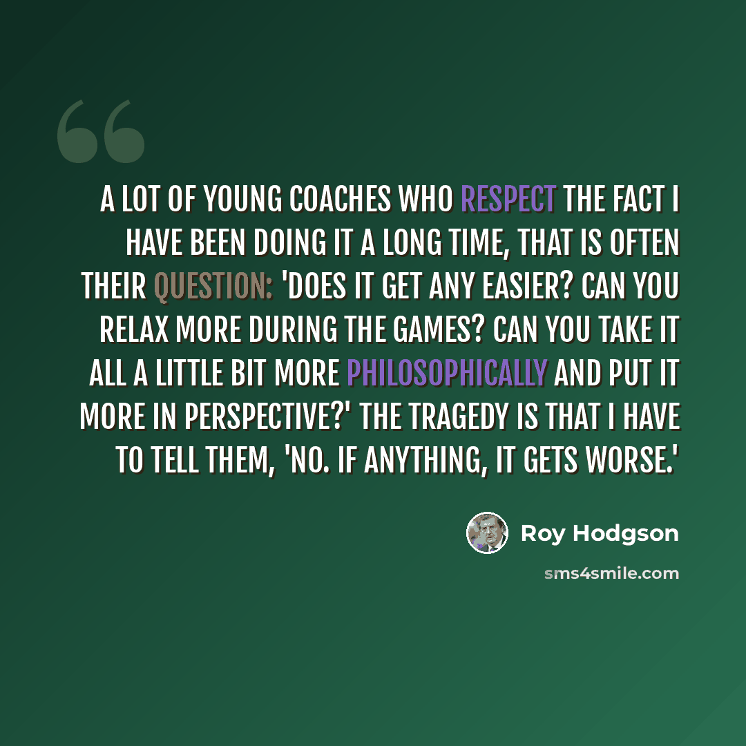 “A lot of young coaches who respect the fact I have been doing it a long time, that is often their question: 'Does it get any easier? Can you relax more during the games? Can you take it all a little bit more philosophically and put it more in perspective?' The tragedy is that I have to tell them…” quote by Roy Hodgson