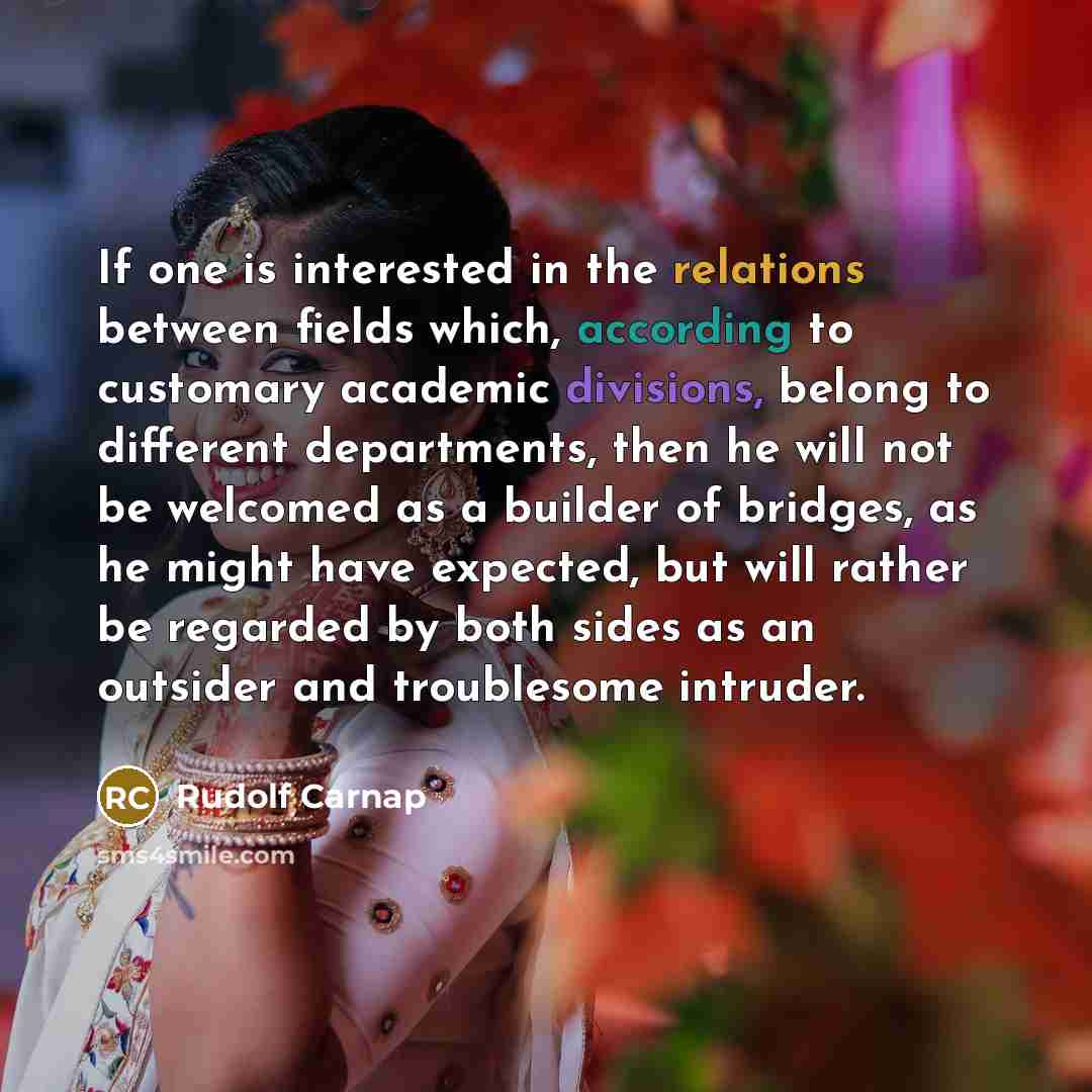 “If one is interested in the relations between fields which, according to customary academic divisions, belong to different departments, then he will not be welcomed as a builder of bridges, as he might have expected, but will rather be regarded by both sides as an outsider and troublesome intruder.” quote by Rudolf Carnap