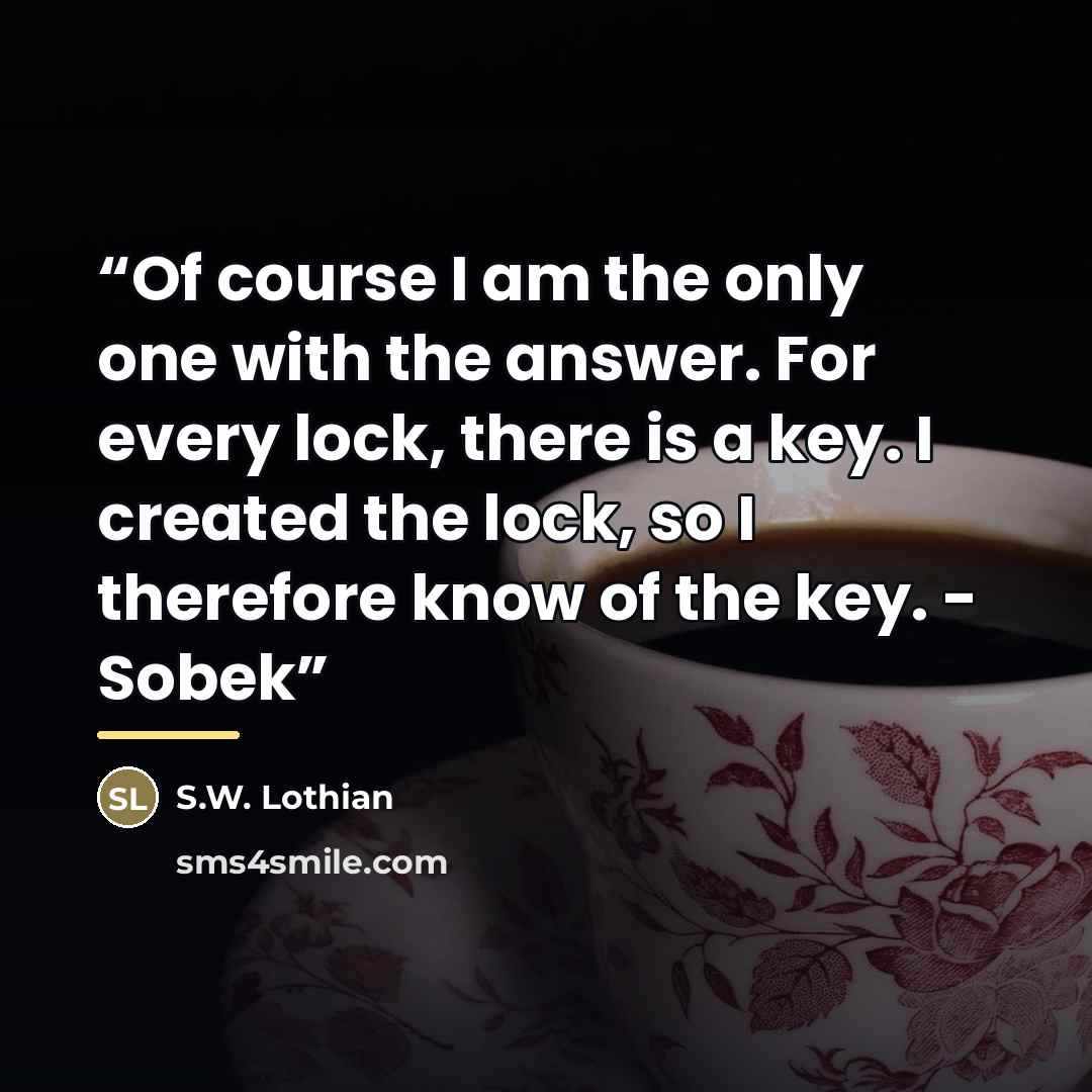 “Of course I am the only one with the answer. For every lock, there is a key. I created the lock, so I therefore know of the key. - Sobek” quote by S.W. Lothian