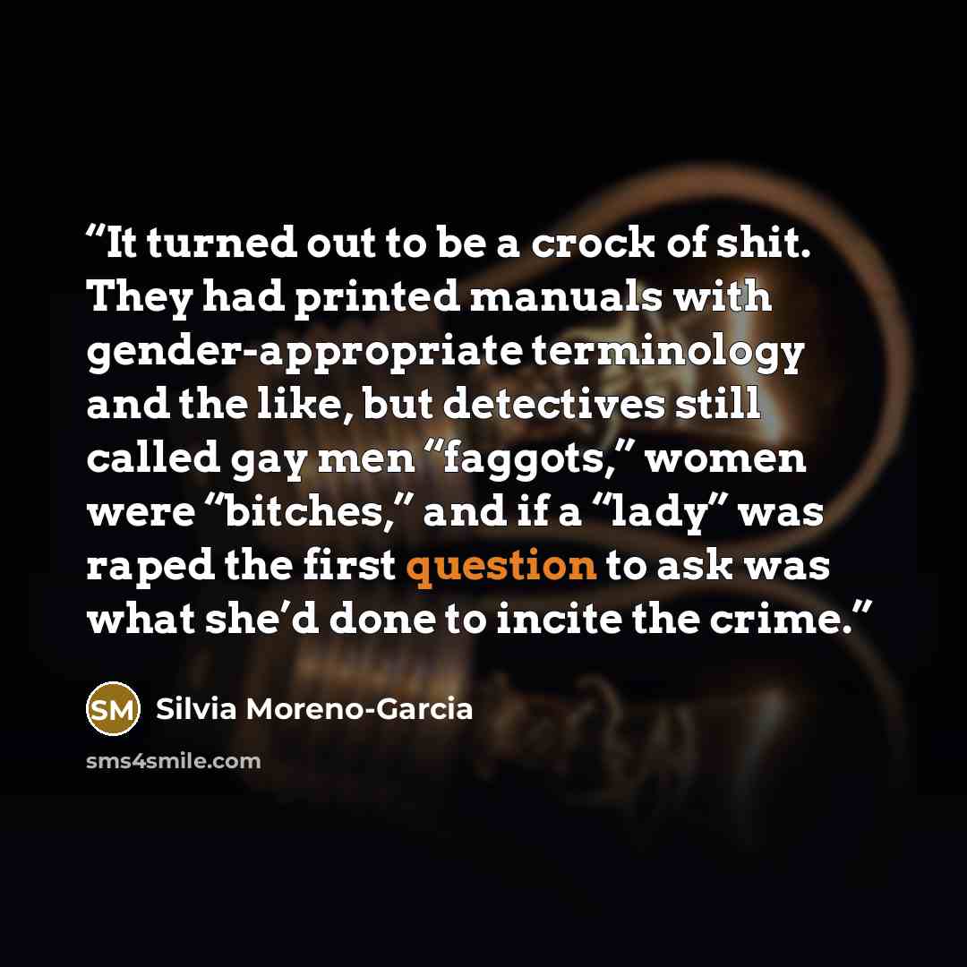 “It turned out to be a crock of shit. They had printed manuals with gender-appropriate terminology and the like, but detectives still called gay men “faggots,” women were “bitches,” and if a “lady” was raped the first question to ask was what she’d done to incite the crime.” quote by Silvia Moreno-Garcia