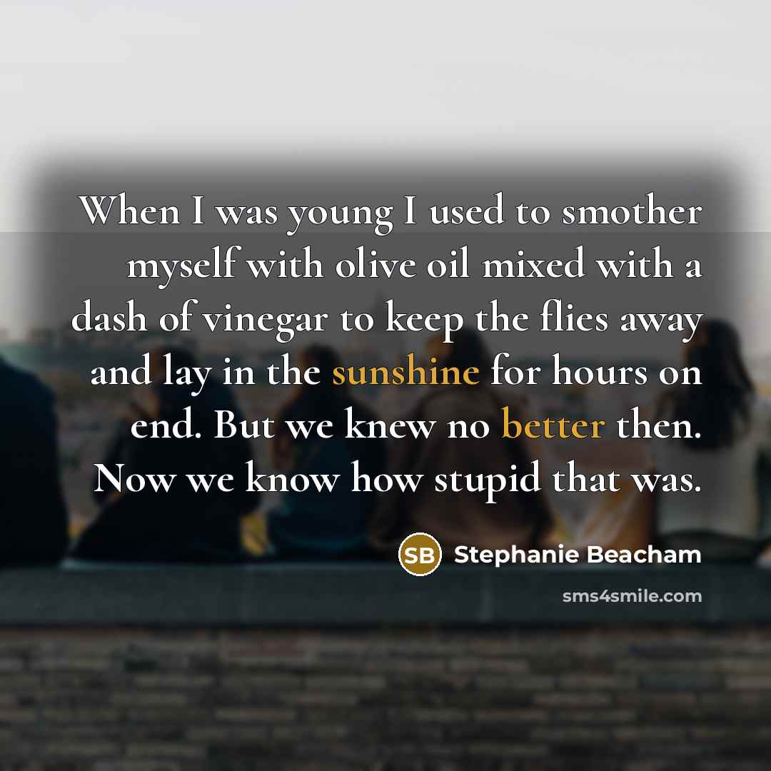“When I was young I used to smother myself with olive oil mixed with a dash of vinegar to keep the flies away and lay in the sunshine for hours on end. But we knew no better then. Now we know how stupid that was.” quote by Stephanie Beacham