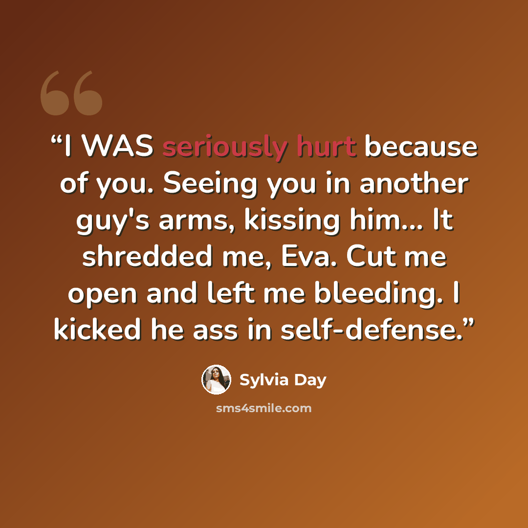 “I WAS seriously hurt because of you. Seeing you in another guy's arms, kissing him... It shredded me, Eva. Cut me open and left me bleeding. I kicked he ass in self-defense.” quote by Sylvia Day