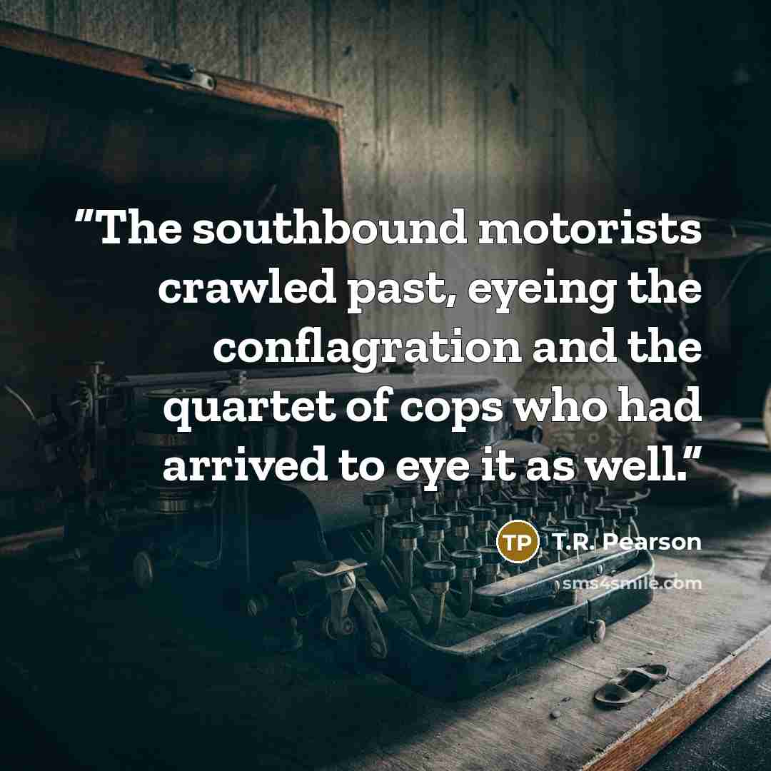 “The southbound motorists crawled past, eyeing the conflagration and the quartet of cops who had arrived to eye it as well.” quote by T.R. Pearson