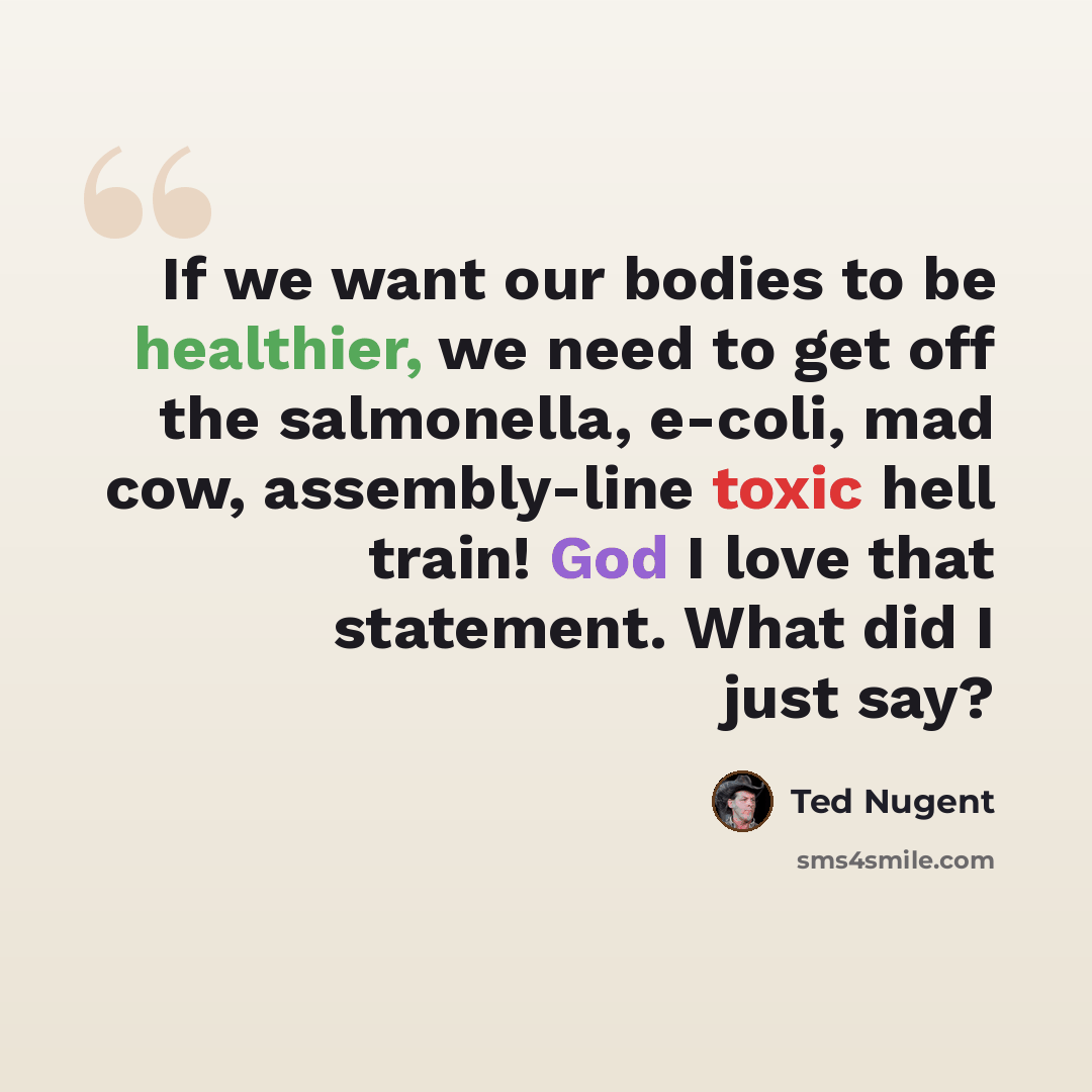 “If we want our bodies to be healthier, we need to get off the salmonella, e-coli, mad cow, assembly-line toxic hell train! God I love that statement. What did I just say?” quote by Ted Nugent