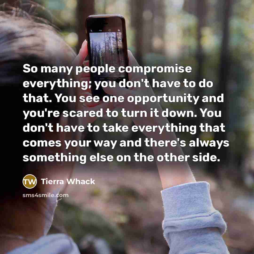 “So many people compromise everything; you don't have to do that. You see one opportunity and you're scared to turn it down. You don't have to take everything that comes your way and there's always something else on the other side.” quote by Tierra Whack