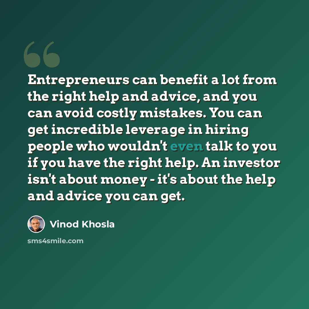“Entrepreneurs can benefit a lot from the right help and advice, and you can avoid costly mistakes. You can get incredible leverage in hiring people who wouldn't even talk to you if you have the right help. An investor isn't about money - it's about the help and advice you can get.” quote by Vinod Khosla