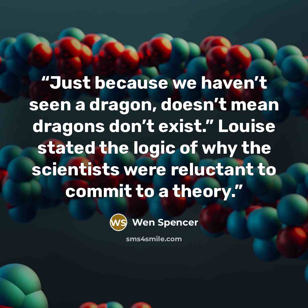 “Just because we haven’t seen a dragon, doesn’t mean dragons don’t exist.” Louise stated the logic of why the scientists were reluctant to commit to a theory.” quote by Wen Spencer