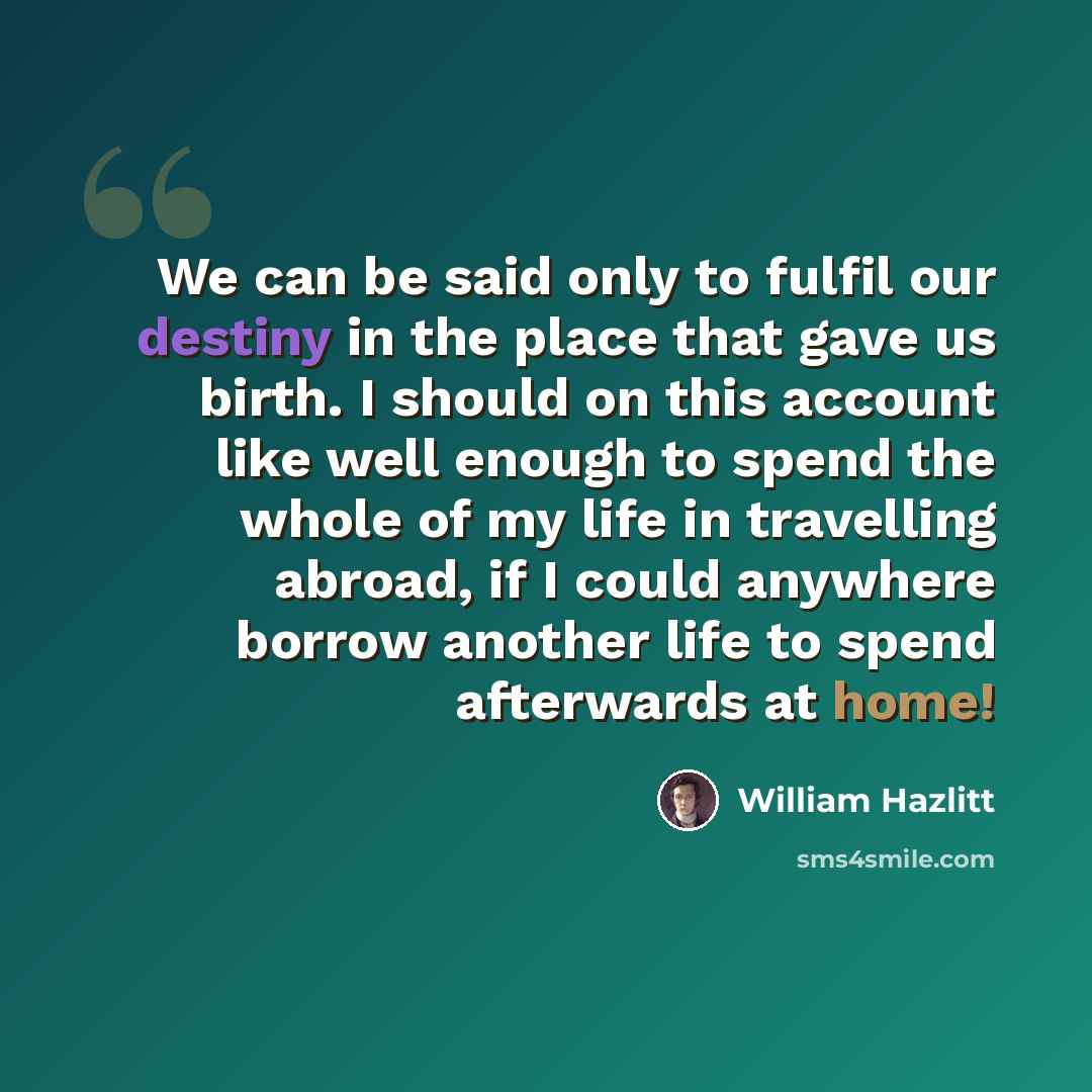 “We can be said only to fulfil our destiny in the place that gave us birth. I should on this account like well enough to spend the whole of my life in travelling abroad, if I could anywhere borrow another life to spend afterwards at home!” quote by William Hazlitt