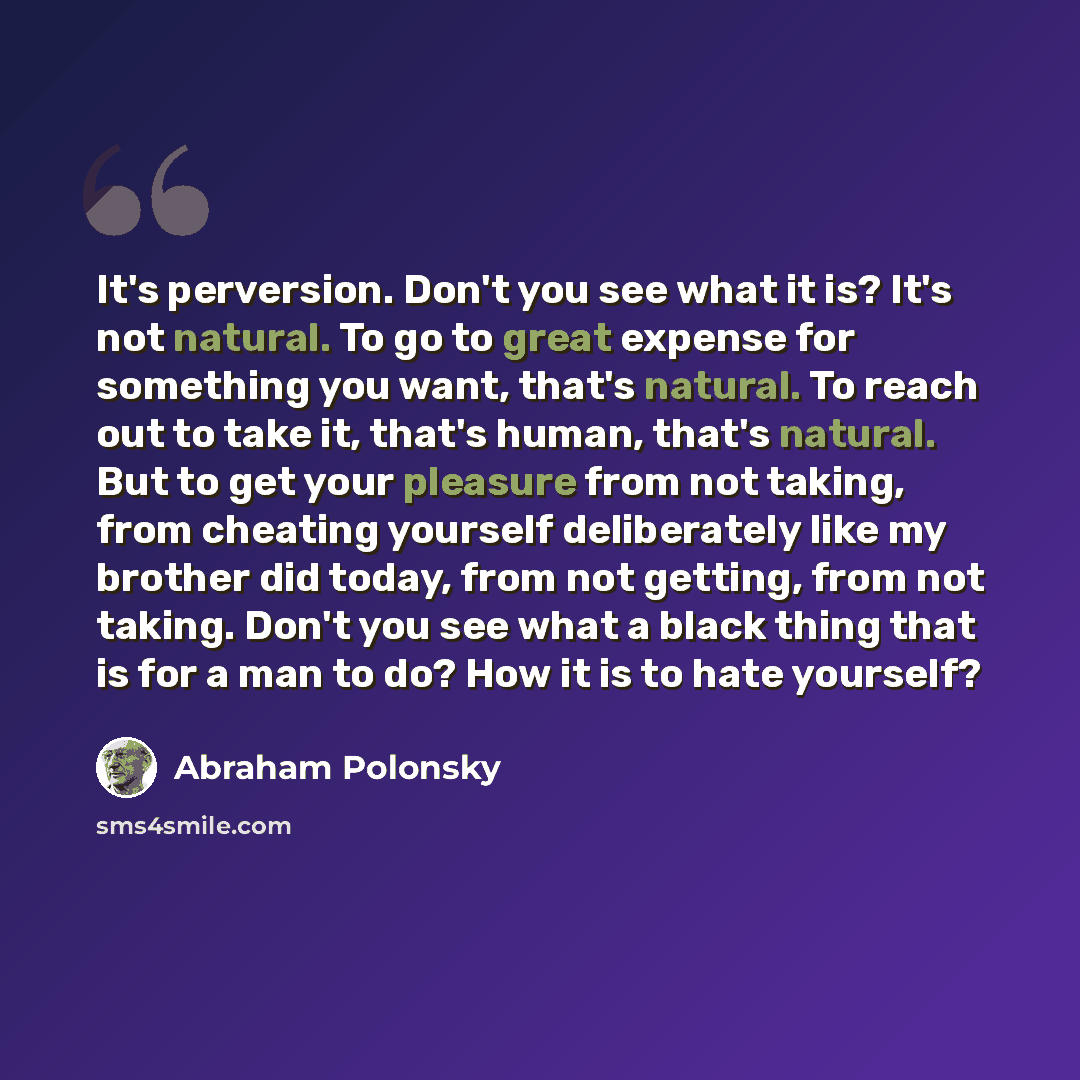 “It's perversion. Don't you see what it is? It's not natural. To go to great expense for something you want, that's natural. To reach out to take it, that's human, that's natural. But to get your pleasure from not taking, from cheating yourself deliberately like my brother did today, from not…” quote by Abraham Polonsky
