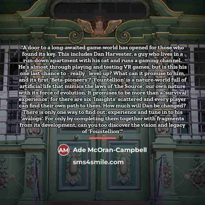 “A door to a long-awaited game-world has opened for those who found its key. This includes Dan Harvester, a guy who lives in a run-down apartment with his cat and runs a gaming channel. He's almost through playing and testing VR games, but is this his one last chance to - really - level-up? What…” quote by Ade McOran-Campbell