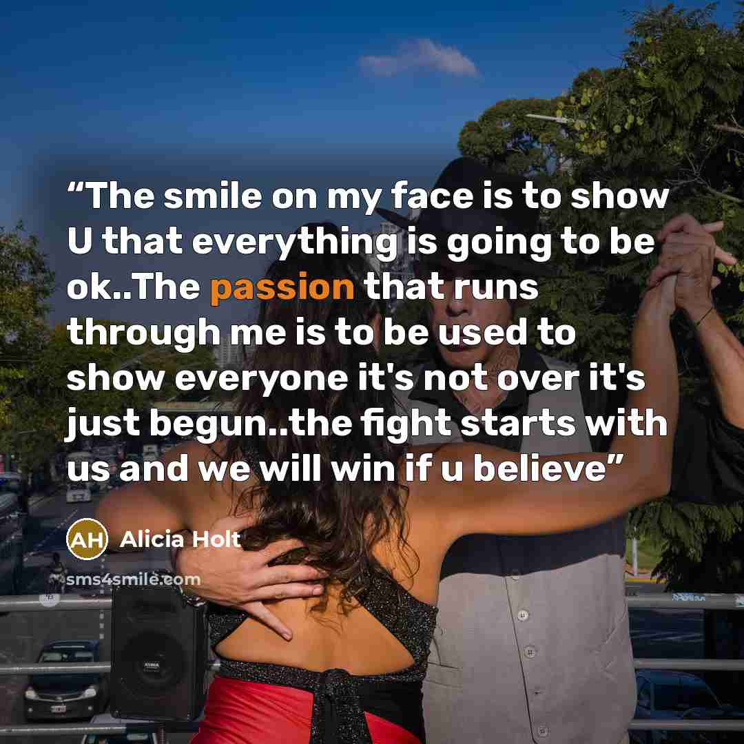 “The smile on my face is to show U that everything is going to be ok..The passion that runs through me is to be used to show everyone it's not over it's just begun..the fight starts with us and we will win if u believe” quote by Alicia Holt