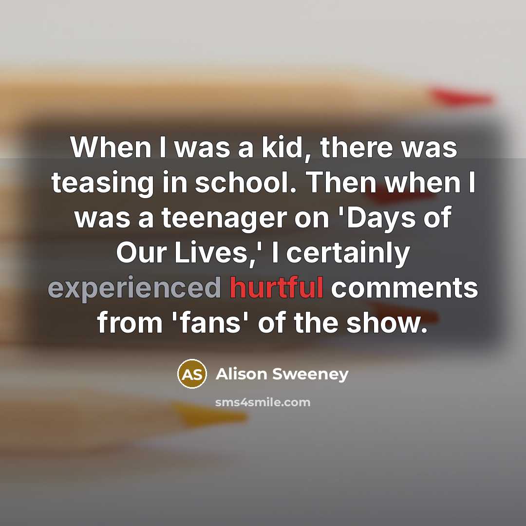 “When I was a kid, there was teasing in school. Then when I was a teenager on 'Days of Our Lives,' I certainly experienced hurtful comments from 'fans' of the show.” quote by Alison Sweeney