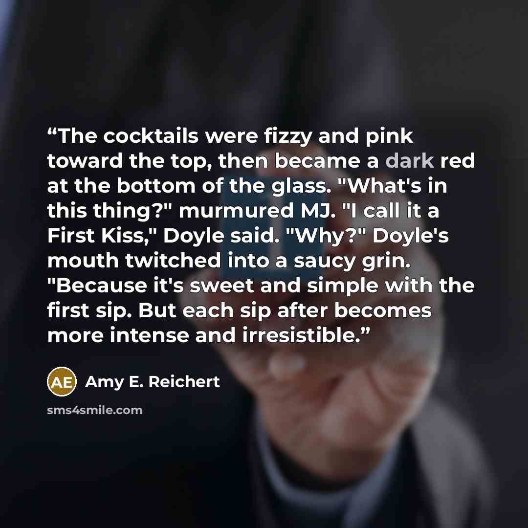 “The cocktails were fizzy and pink toward the top, then became a dark red at the bottom of the glass. "What's in this thing?" murmured MJ. "I call it a First Kiss," Doyle said. "Why?" Doyle's mouth twitched into a saucy grin. "Because it's sweet and simple with the first sip. But each sip after…” quote by Amy E. Reichert
