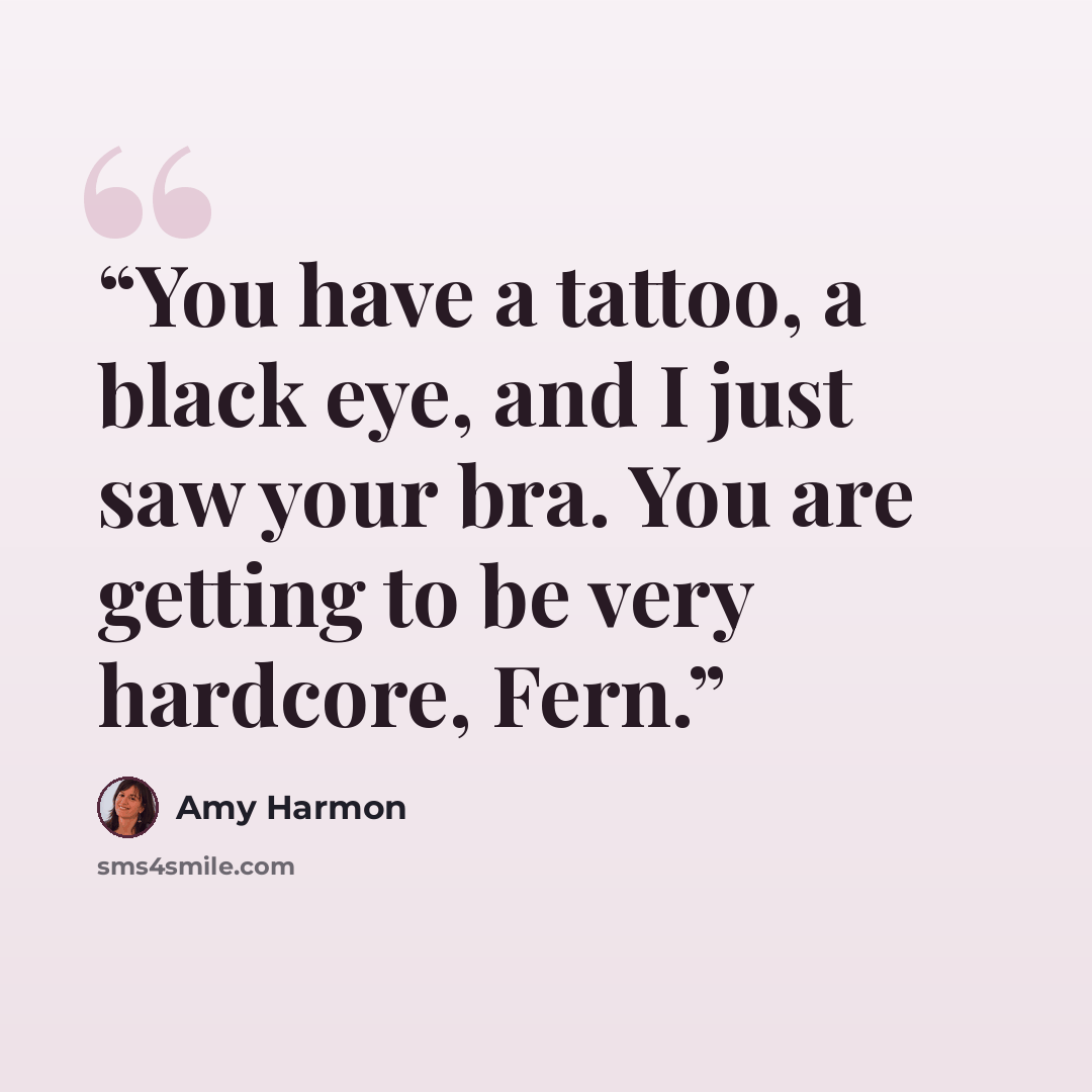 “You have a tattoo, a black eye, and I just saw your bra. You are getting to be very hardcore, Fern.” quote by Amy Harmon