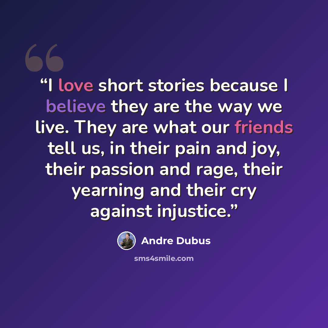 “I love short stories because I believe they are the way we live. They are what our friends tell us, in their pain and joy, their passion and rage, their yearning and their cry against injustice.” quote by Andre Dubus