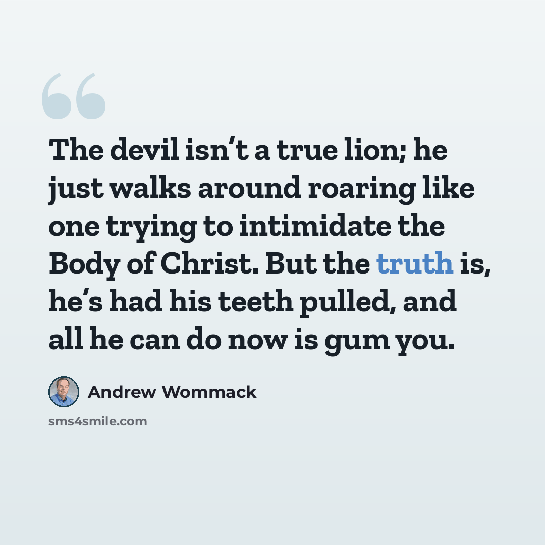“The devil isn’t a true lion; he just walks around roaring like one trying to intimidate the Body of Christ. But the truth is, he’s had his teeth pulled, and all he can do now is gum you.” quote by Andrew Wommack