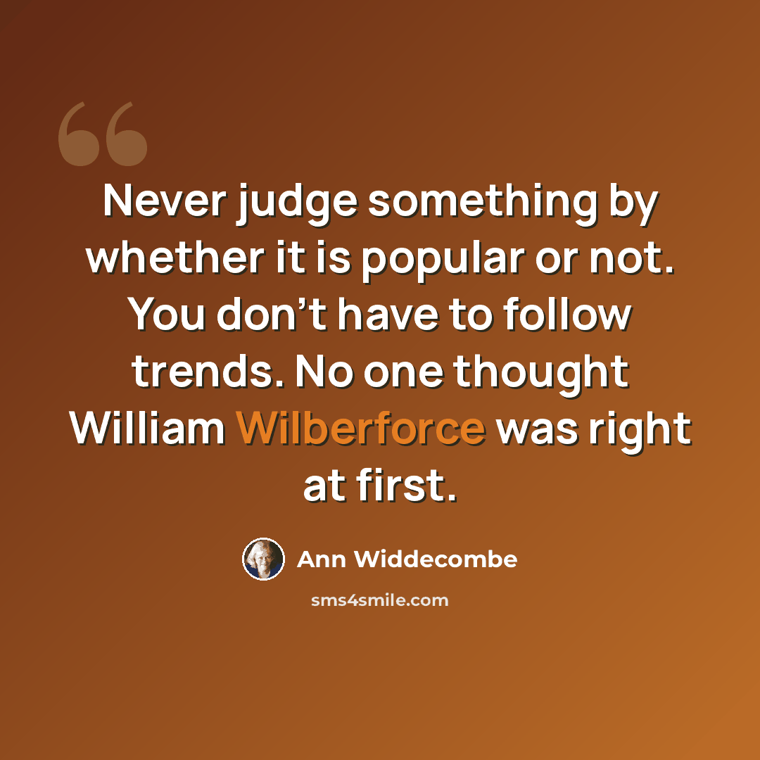 “Never judge something by whether it is popular or not. You don't have to follow trends. No one thought William Wilberforce was right at first.” quote by Ann Widdecombe