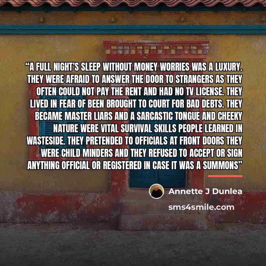 “A full night’s sleep without money worries was a luxury. They were afraid to answer the door to strangers as they often could not pay the rent and had no TV license. They lived in fear of been brought to court for bad debts. They became master liars and a sarcastic tongue and cheeky nature were…” quote by Annette J Dunlea