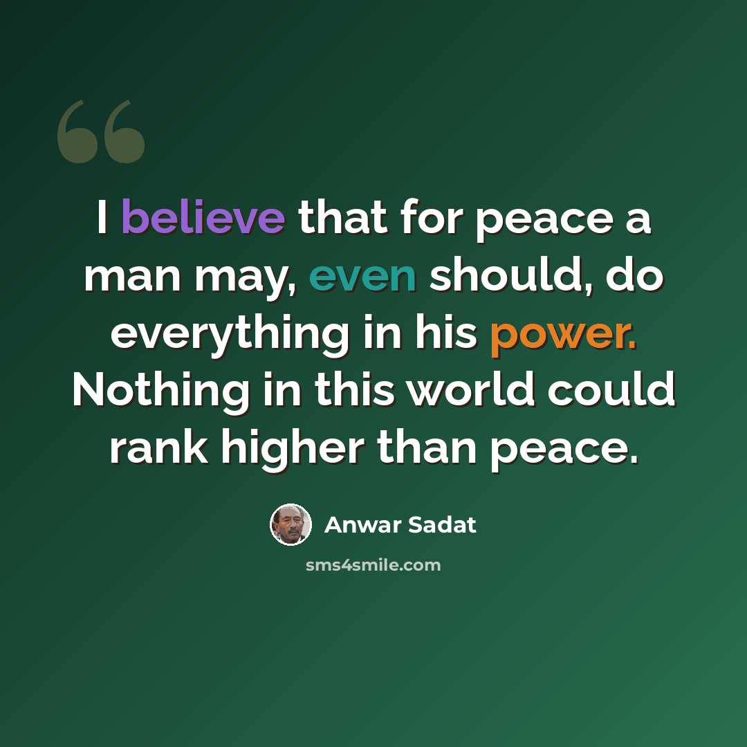 “I believe that for peace a man may, even should, do everything in his power. Nothing in this world could rank higher than peace.” quote by Anwar Sadat