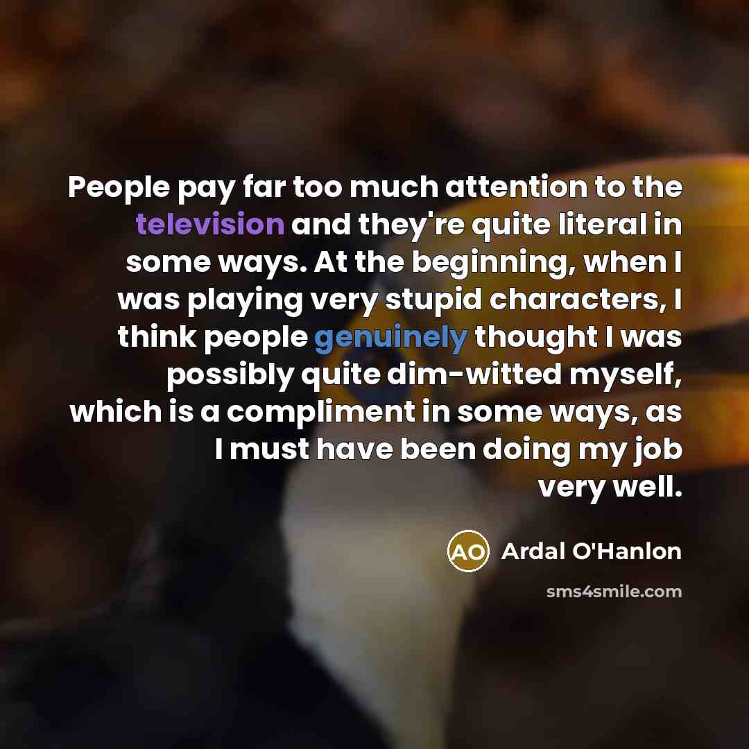 “People pay far too much attention to the television and they're quite literal in some ways. At the beginning, when I was playing very stupid characters, I think people genuinely thought I was possibly quite dim-witted myself, which is a compliment in some ways, as I must have been doing my job…” quote by Ardal O'Hanlon