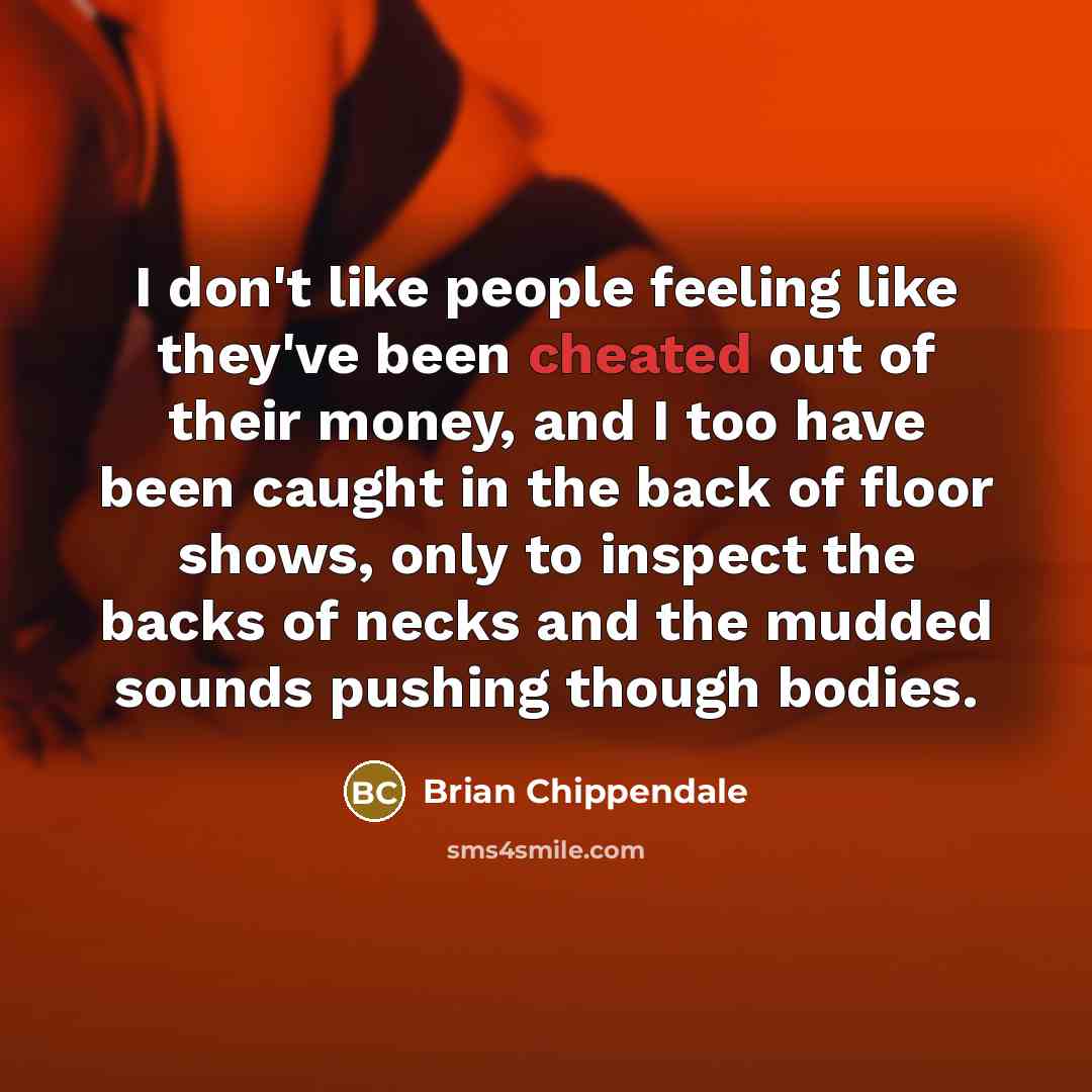 “I don't like people feeling like they've been cheated out of their money, and I too have been caught in the back of floor shows, only to inspect the backs of necks and the mudded sounds pushing though bodies.” quote by Brian Chippendale