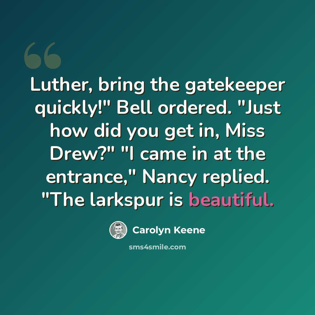 “Luther, bring the gatekeeper quickly!" Bell ordered. "Just how did you get in, Miss Drew?" "I came in at the entrance," Nancy replied. "The larkspur is beautiful.” quote by Carolyn Keene