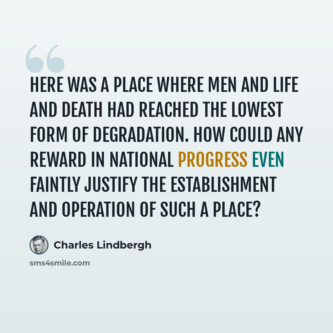 “Here was a place where men and life and death had reached the lowest form of degradation. How could any reward in national progress even faintly justify the establishment and operation of such a place?” quote by Charles Lindbergh
