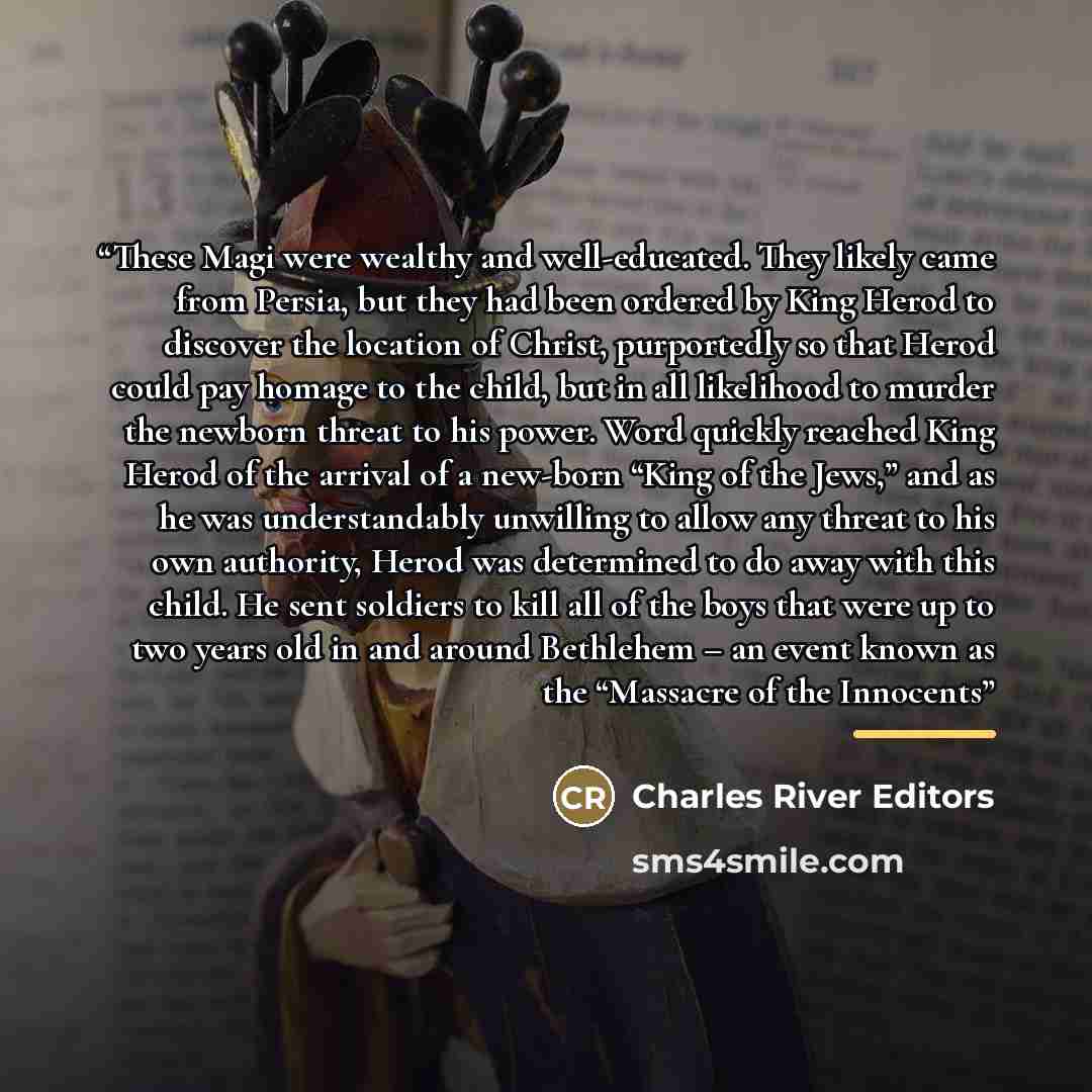“These Magi were wealthy and well-educated. They likely came from Persia, but they had been ordered by King Herod to discover the location of Christ, purportedly so that Herod could pay homage to the child, but in all likelihood to murder the newborn threat to his power. Word quickly reached King…” quote by Charles River Editors