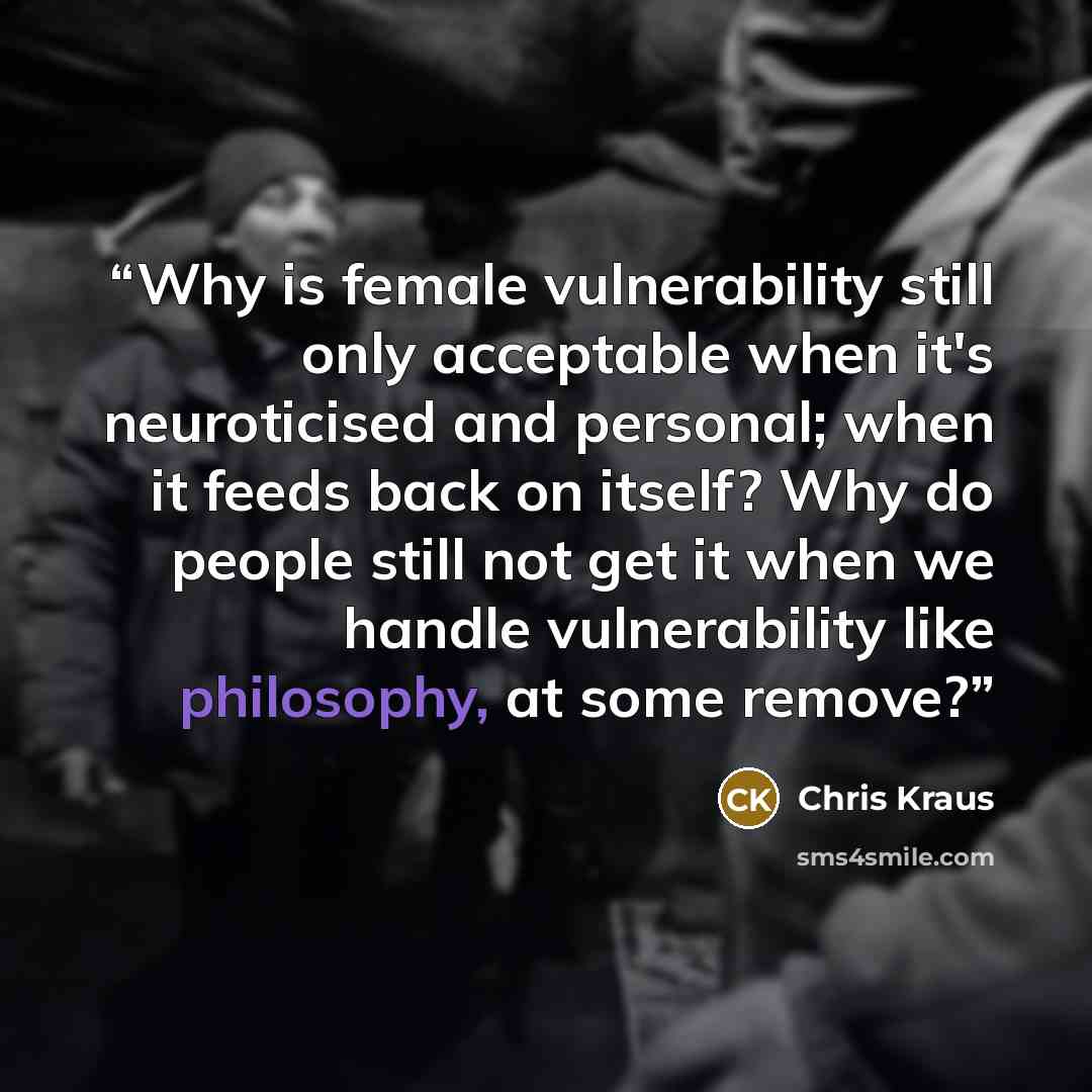 “Why is female vulnerability still only acceptable when it's neuroticised and personal; when it feeds back on itself? Why do people still not get it when we handle vulnerability like philosophy, at some remove?” quote by Chris Kraus