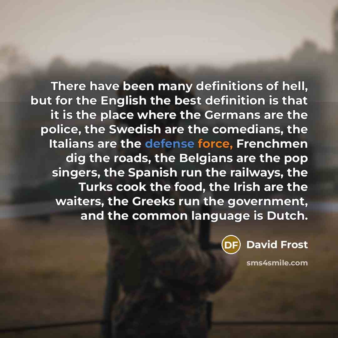 “There have been many definitions of hell, but for the English the best definition is that it is the place where the Germans are the police, the Swedish are the comedians, the Italians are the defense force, Frenchmen dig the roads, the Belgians are the pop singers, the Spanish run the railways…” quote by David Frost